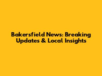 Bakersfield News: Breaking Updates & Local Insights