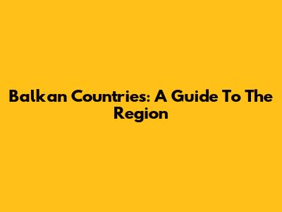 Balkan Countries: A Guide To The Region