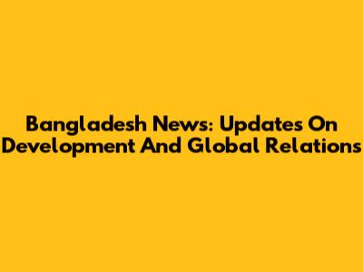 Bangladesh News: Updates On Development And Global Relations