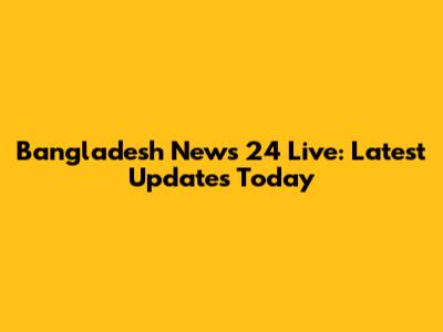 Bangladesh News 24 Live: Latest Updates Today