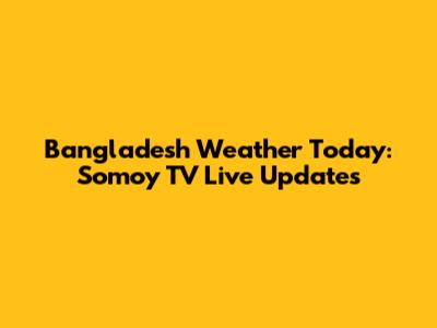 Bangladesh Weather Today: Somoy TV Live Updates