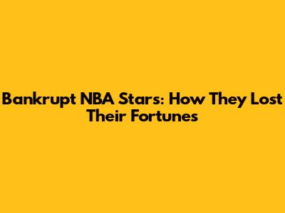 Bankrupt NBA Stars: How They Lost Their Fortunes