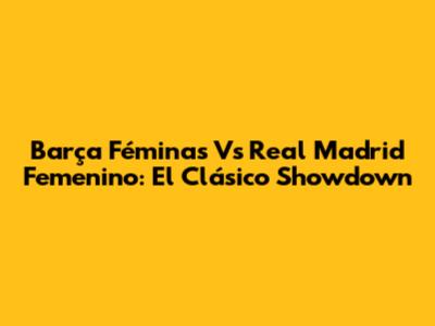 Barça Féminas Vs Real Madrid Femenino: El Clásico Showdown
