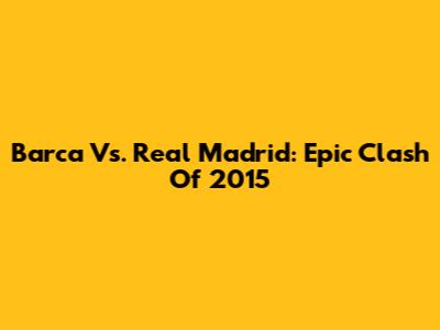 Barca Vs. Real Madrid: Epic Clash Of 2015