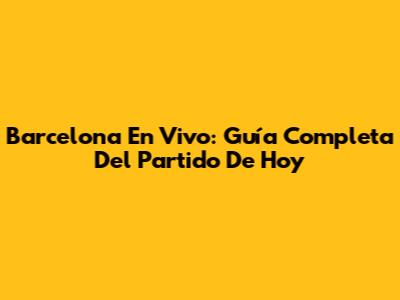 Barcelona En Vivo: Guía Completa Del Partido De Hoy
