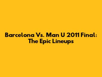 Barcelona Vs. Man U 2011 Final: The Epic Lineups