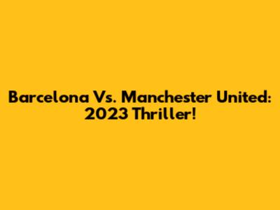 Barcelona Vs. Manchester United: 2023 Thriller!