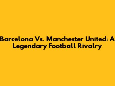 Barcelona Vs. Manchester United: A Legendary Football Rivalry
