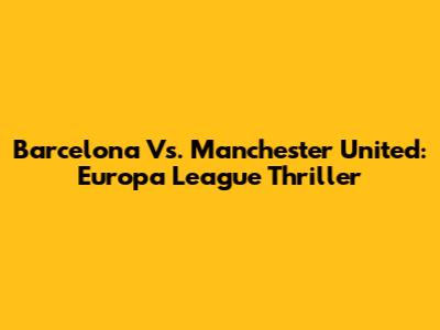 Barcelona Vs. Manchester United: Europa League Thriller