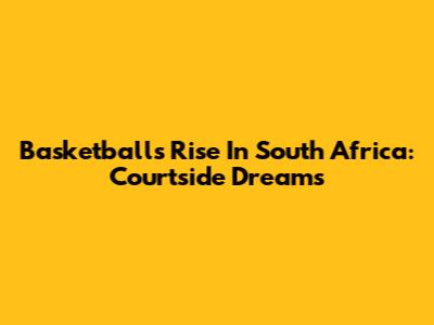 Basketball's Rise In South Africa: Courtside Dreams
