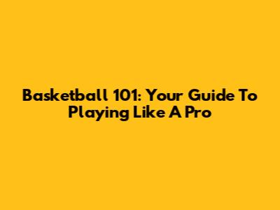 Basketball 101: Your Guide To Playing Like A Pro