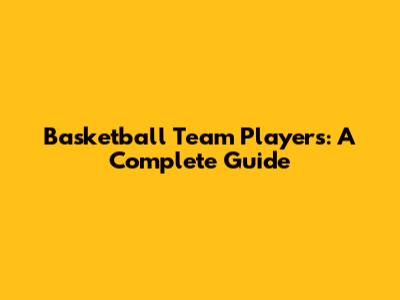 Basketball Team Players: A Complete Guide