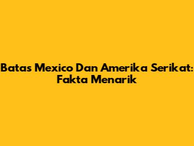 Batas Mexico Dan Amerika Serikat: Fakta Menarik