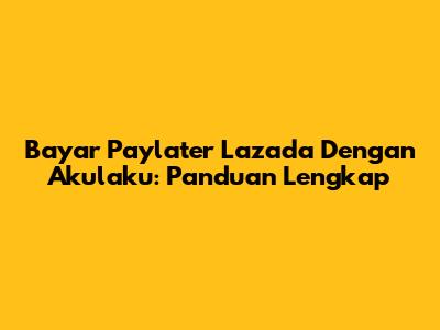 Bayar Paylater Lazada Dengan Akulaku: Panduan Lengkap