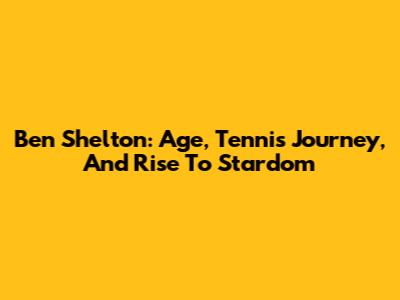 Ben Shelton: Age, Tennis Journey, And Rise To Stardom