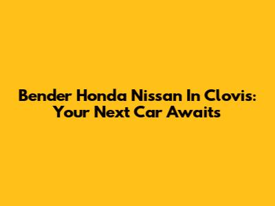 Bender Honda Nissan In Clovis: Your Next Car Awaits