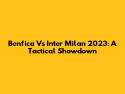 Benfica Vs Inter Milan 2023: A Tactical Showdown