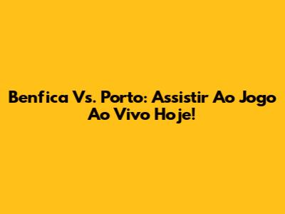 Benfica Vs. Porto: Assistir Ao Jogo Ao Vivo Hoje!