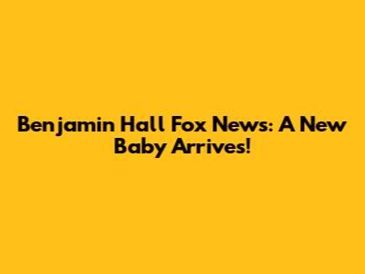 Benjamin Hall Fox News: A New Baby Arrives!