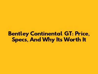Bentley Continental GT: Price, Specs, And Why It's Worth It