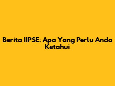 Berita IIPSE: Apa Yang Perlu Anda Ketahui