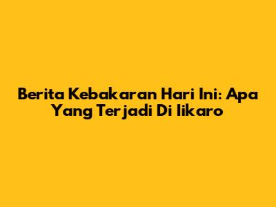 Berita Kebakaran Hari Ini: Apa Yang Terjadi Di Iikaro