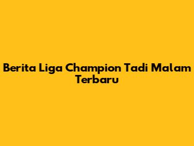 Berita Liga Champion Tadi Malam Terbaru