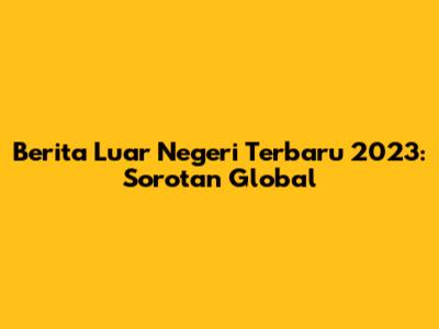 Berita Luar Negeri Terbaru 2023: Sorotan Global