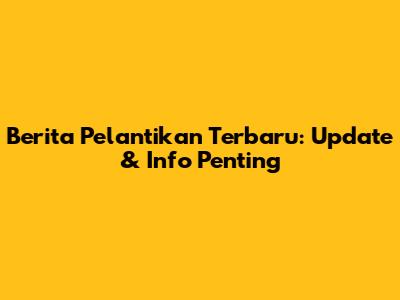Berita Pelantikan Terbaru: Update & Info Penting