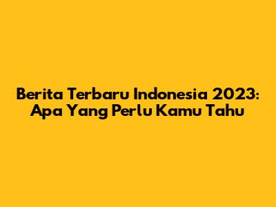 Berita Terbaru Indonesia 2023: Apa Yang Perlu Kamu Tahu