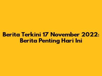 Berita Terkini 17 November 2022: Berita Penting Hari Ini
