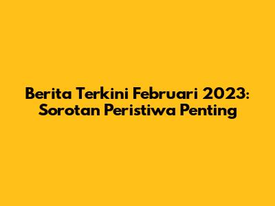 Berita Terkini Februari 2023: Sorotan Peristiwa Penting