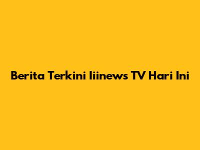 Berita Terkini Iiinews TV Hari Ini