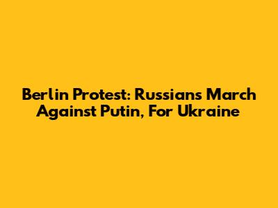Berlin Protest: Russians March Against Putin, For Ukraine