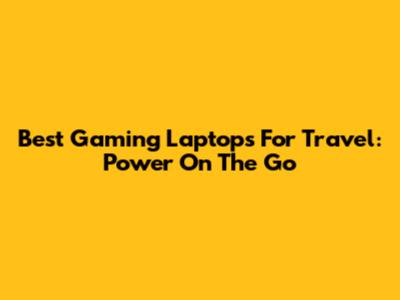 Best Gaming Laptops For Travel: Power On The Go
