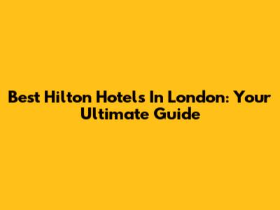 Best Hilton Hotels In London: Your Ultimate Guide