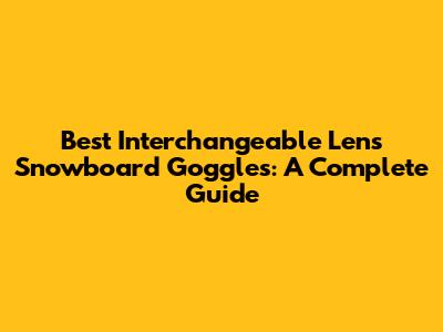 Best Interchangeable Lens Snowboard Goggles: A Complete Guide