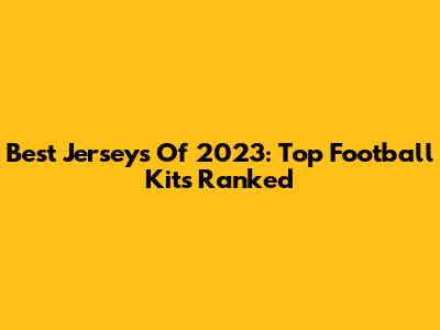 Best Jerseys Of 2023: Top Football Kits Ranked