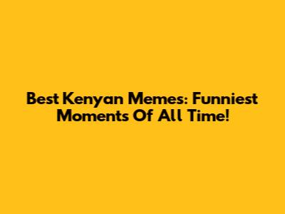 Best Kenyan Memes: Funniest Moments Of All Time!