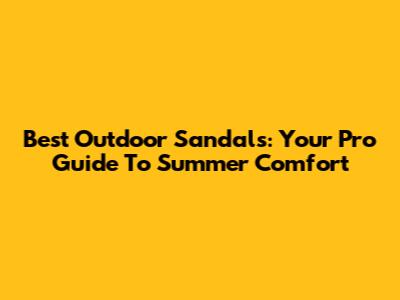 Best Outdoor Sandals: Your Pro Guide To Summer Comfort