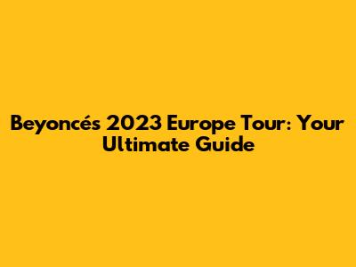 Beyoncé's 2023 Europe Tour: Your Ultimate Guide