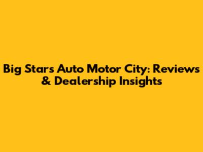 Big Stars Auto Motor City: Reviews & Dealership Insights