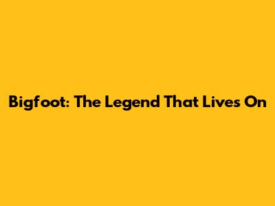 Bigfoot: The Legend That Lives On