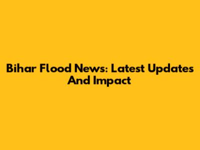 Bihar Flood News: Latest Updates And Impact