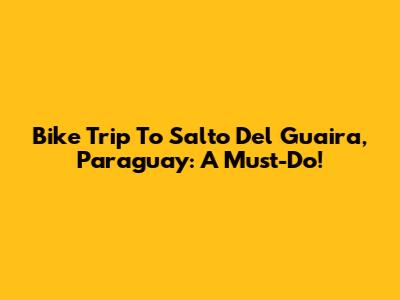 Bike Trip To Salto Del Guaira, Paraguay: A Must-Do!