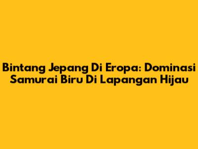 Bintang Jepang Di Eropa: Dominasi Samurai Biru Di Lapangan Hijau