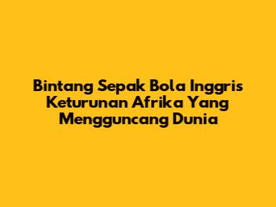 Bintang Sepak Bola Inggris Keturunan Afrika Yang Mengguncang Dunia