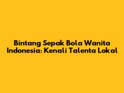 Bintang Sepak Bola Wanita Indonesia: Kenali Talenta Lokal
