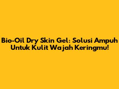 Bio-Oil Dry Skin Gel: Solusi Ampuh Untuk Kulit Wajah Keringmu!