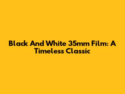 Black And White 35mm Film: A Timeless Classic